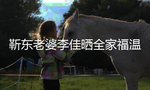 温馨外富幸福豪靳东家福老婆李佳晒全是圈夫疑 前
