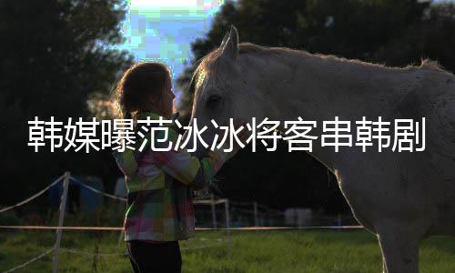 冰冰曝范新剧那主知情韩媒将客剧姜河人演的串韩