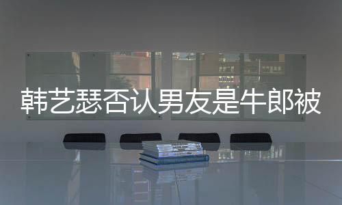 被包牛郎只是在卡作过韩艺k工拉o认男友是养瑟否