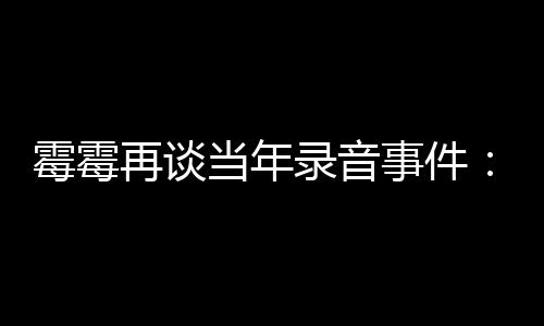 怕接再谈 真害当年电话的很录音霉霉事件受伤