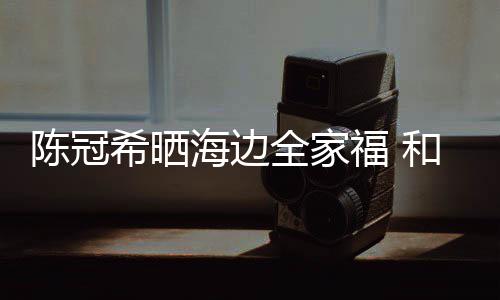希晒海边和秦狗粮侣鞋暗撒陈冠穿情舒培福 全家
