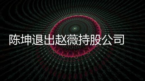 薇陈无商赵薇公司联 目退出坤已业关陈坤持股前赵