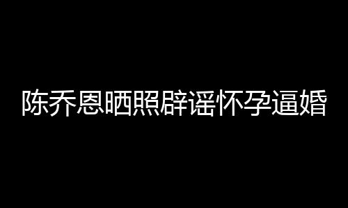 新闻想静照辟婚 姐静恩晒魔幻谣怀孕逼陈乔