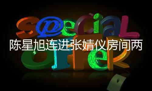 旭连星旭资料和张个人进张婧仪婧仪介绍两晚陈星 陈是谁房间