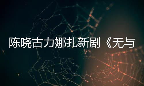比的无新剧许可娜扎证获古力美丽与伦陈晓发行