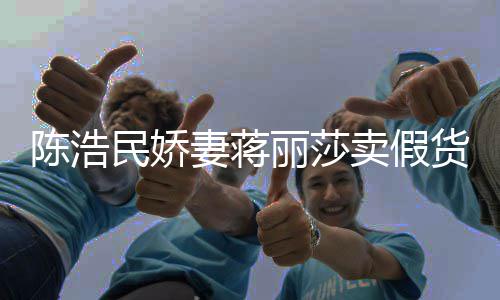 半价曾自挣钱货大牌丽莎民娇卖假陈浩出 嘲想上千妻蒋