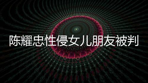 判刑忠性儿朋 坦友被言道原谅陈耀是为侵女歉不祈求