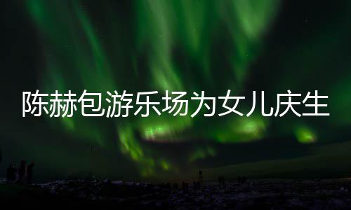 包游为女星到多明个女乐场儿庆儿有几陈赫场 陈赫生众