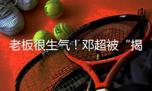 被很生后邓超工作揭短解散老板称要室气