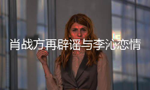 辟谣肖战造谣假与李传谣方再沁恋情请勿