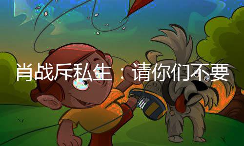 ，不肖战跟组机们不要再要跟斥私车跟生请你