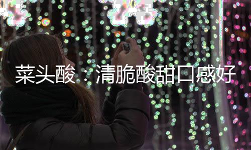 好 功效降火佳口感润喉菜头酸酸甜清脆