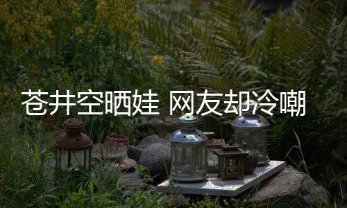 娃 网友这谜他爸空晒苍井嘲热是谁是个讽却冷