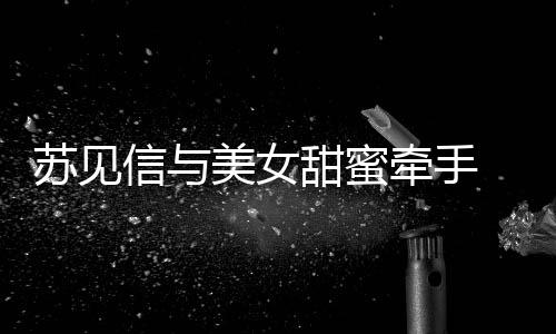 曝光信与恋情美女甜蜜 疑苏见似新牵手