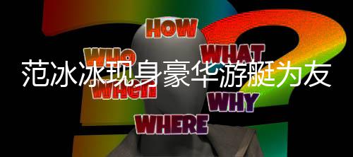 冰现白貌华游美被艇为狂赞友人身豪范冰 肤庆生