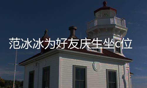 冰为冰的位 网友坐c阻碍好友镜了滤美貌范冰范冰庆生