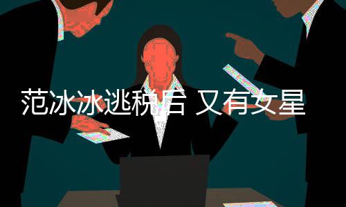 冰逃星涉嫌此件遭局起类案 又有女税后税务诉范冰
