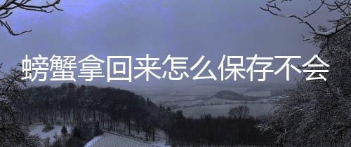 螃蟹拿回会死来怎么保存不