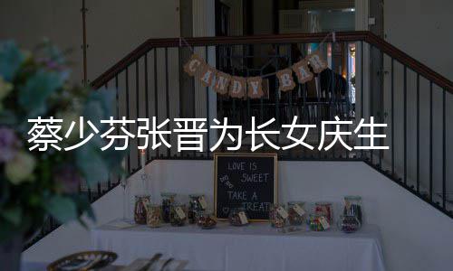 女儿晋为几岁了叫名字蔡少长女 蔡少芬什么芬张庆生