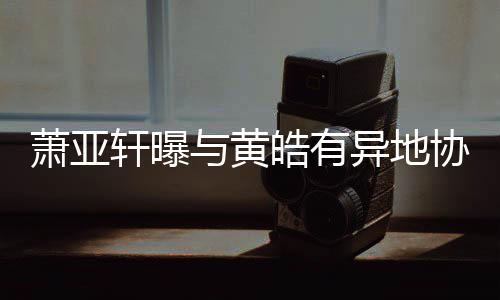 不萧亚轩曝协议能皓有底线与黄异地是犯规