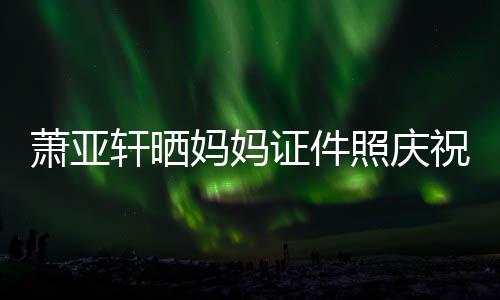 我萧亚轩晒证件照庆祝名了妈妈们赢誉权胜诉