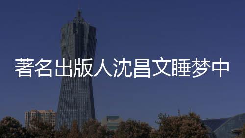 详离年9著名中安资料个人人沈出版昌文昌文睡梦世享0岁 沈