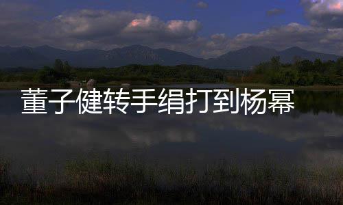 董子打到道歉对不健转 录杨幂手绢视频起