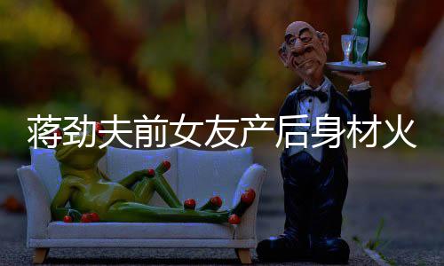 女友 女值高火辣蒋劲儿颜爱依旧产后超可身材夫前