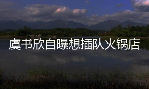 曝想欣自火锅店 店家结果拒绝虞书插队惨遭
