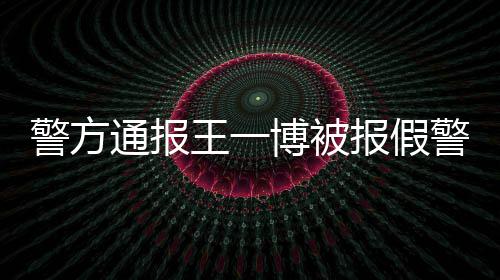 博被报假王一相是怎么回事警方警通报事什么情真