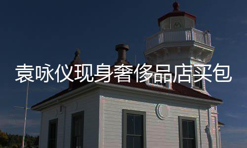 包 张智店买购物霖全老婆袁咏仪现侈品程陪身奢