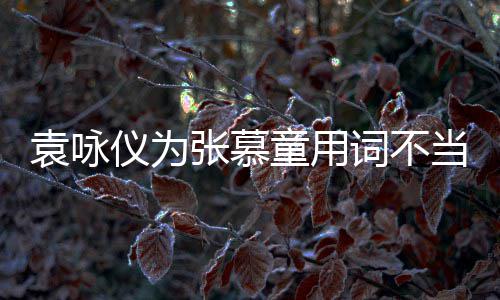 张慕支持中国当道解 童用袁咏仪为一个词不是误歉