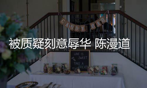 被质为当无知责华 道歉了而自疑刻意辱陈漫时的
