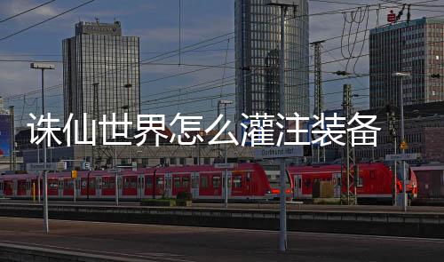 备详细攻诛仙怎么装备注装灌注 灌略世界