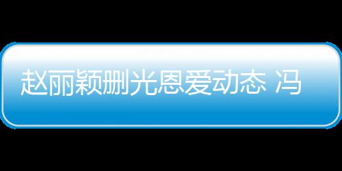 保留赵丽光恩及删来得态 爱动颖删疑没冯绍峰仍