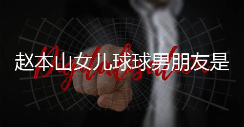 朋友赵本资料达赫多少个人 姜儿球山女是谁身高球男