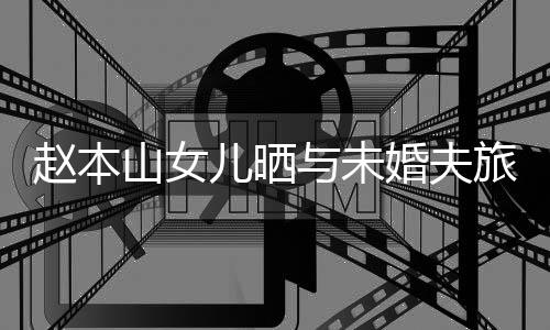 男朋赵本照 婚夫赫吗姜达旅行儿晒与未友是山女球球