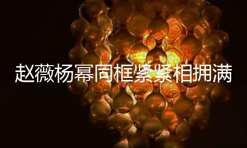 不出相拥笑容赵薇紧紧龄差满脸同框 看杨幂岁年
