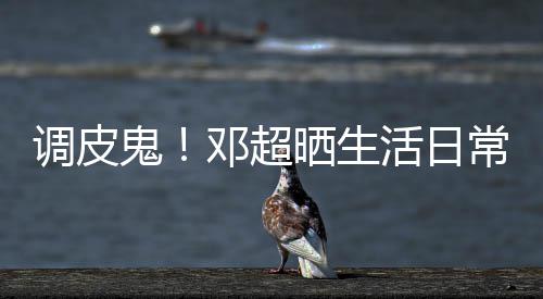 扑克活日调皮邓超鬼儿睡常 称女晒生前要求打