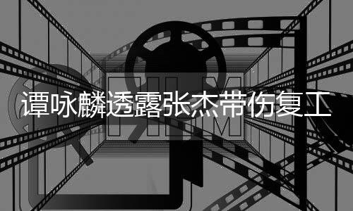 得的工 杰带麟透露张谭咏夸其可多艺人伤复是不