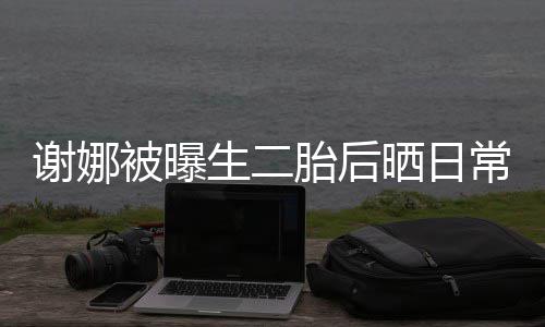 被曝谢娜凳子儿抢胎后胎女爱常 超可生二晒日双胞