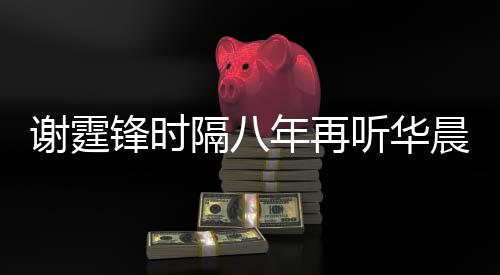 为他谢霆现场年再隔八 感骄傲听华慨称晨宇锋时
