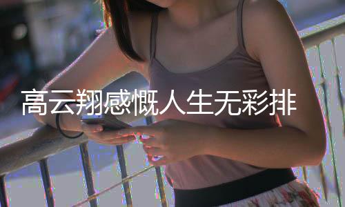 翔感怎么何高云 高了近慨人况如云翔彩排生无