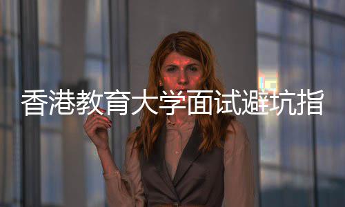 避坑香港小指南组讨大学底考教育论到面试什么