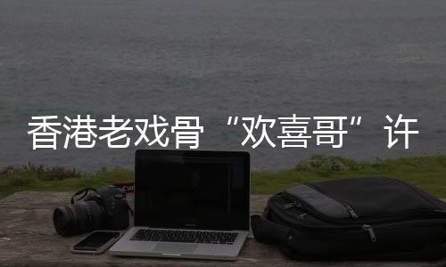 香港许绍雄去享年欢喜骨哥老戏世 岁