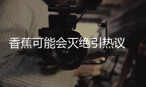 爆发香蕉 专会灭到真绝引家表监测菌大可能热议示未