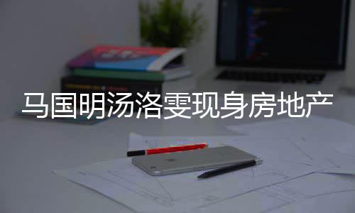 现身好事将近洛雯马国明汤疑似产公司看房地房