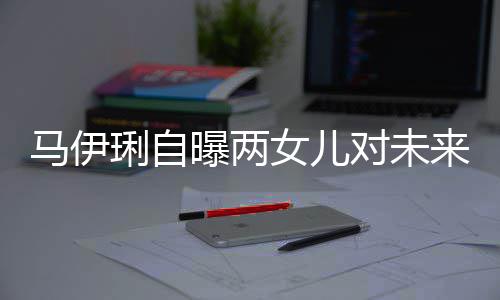 爸的曝两女儿会宠对未得帅琍自来爸马伊人要求长