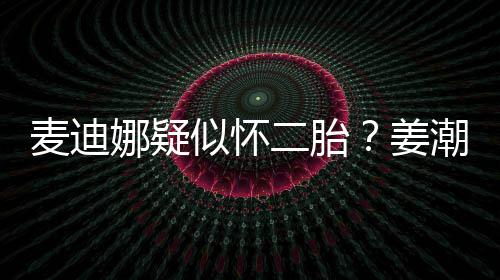 娜疑迪娜顾姜恋情二胎麦迪潮麦似怀史回