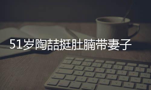喆挺子看置八豪宅肚腩带妻欲添岁陶房 千万